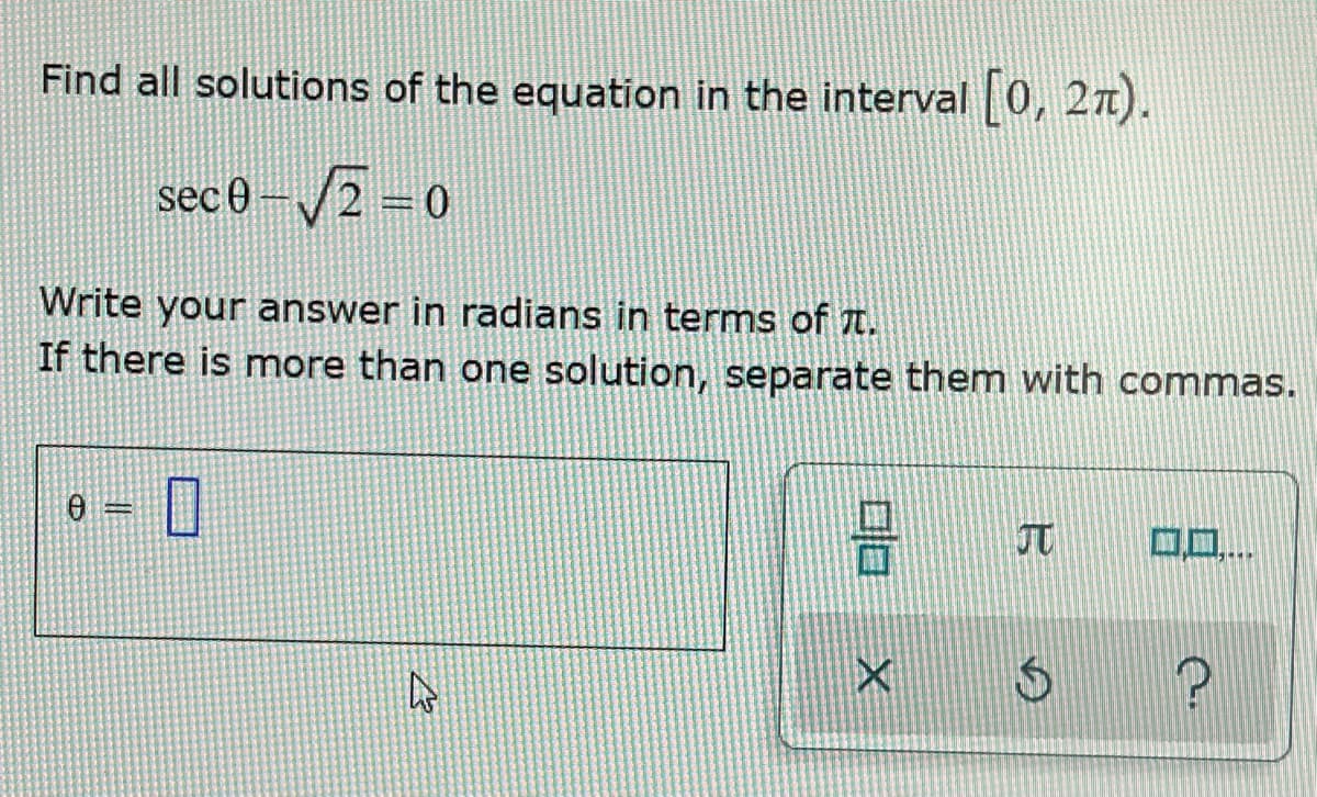 Find all solutions of the equation in the interval [0, 27).
sec 0-√2=0
Write your answer in radians in terms of .
If there is more than one solution, separate them with commas.
H
A
010
X
$
?