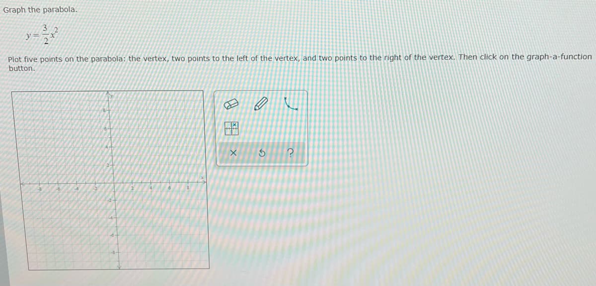 Graph the parabola.
3
Plot five points on the parabola: the vertex, two points to the left of the vertex, and two points to the right of the vertex. Then click on the graph-a-function
button.
EX
X
←
S
?