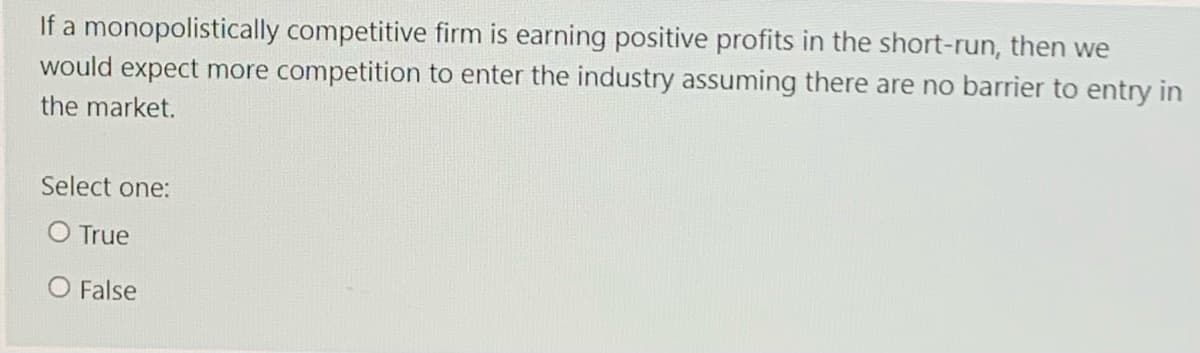 If a monopolistically competitive firm is earning positive profits in the short-run, then we
would expect more competition to enter the industry assuming there are no barrier to entry in
the market.
Select one:
O True
O False
