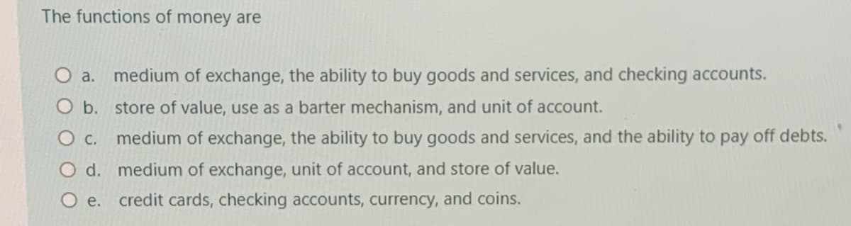 The functions of money are
a.
medium of exchange, the ability to buy goods and services, and checking accounts.
O b. store of value, use as a barter mechanism, and unit of account.
О с.
medium of exchange, the ability to buy goods and services, and the ability to pay off debts.
d. medium of exchange, unit of account, and store of value.
e.
credit cards, checking accounts, currency, and coins.
