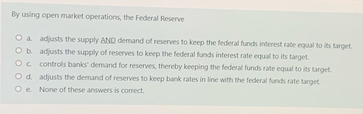 By using open market operations, the Federal Reserve
O a. adjusts the supply AND demand of reserves to keep the federal funds interest rate equal to its target.
O b. adjusts the supply of reserves to keep the federal funds interest rate equal to its target.
Oc controls banks' demand for reserves, thereby keeping the federal funds rate equal to its target.
O d. adjusts the demand of reserves to keep bank rates in line with the federal funds rate target.
O e.
None of these answers is correct.
