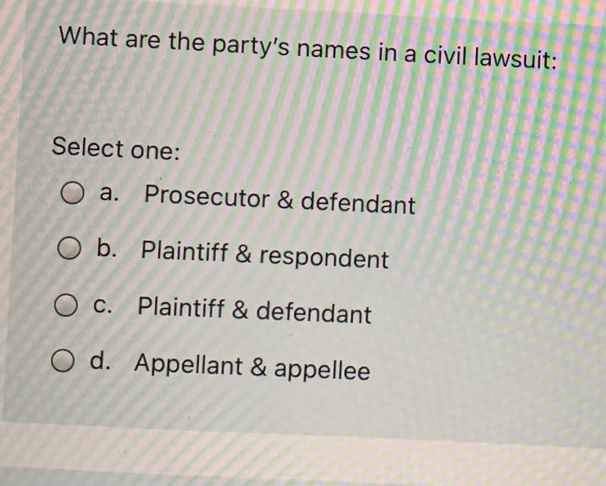 What are the party's names in a civil lawsuit:
Select one:
O a. Prosecutor & defendant
O b. Plaintiff & respondent
O c. Plaintiff & defendant
O d. Appellant & appellee
