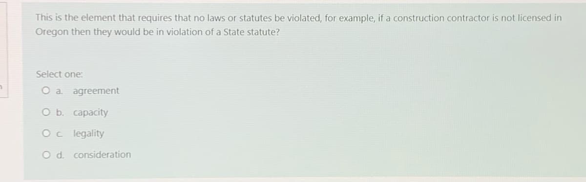 This is the element that requires that no laws or statutes be violated, for example, if a construction contractor is not licensed in
Oregon then they would be in violation of a State statute?
Select one:
agreement
оБ. сарасity
Oc legality
Od. consideration
