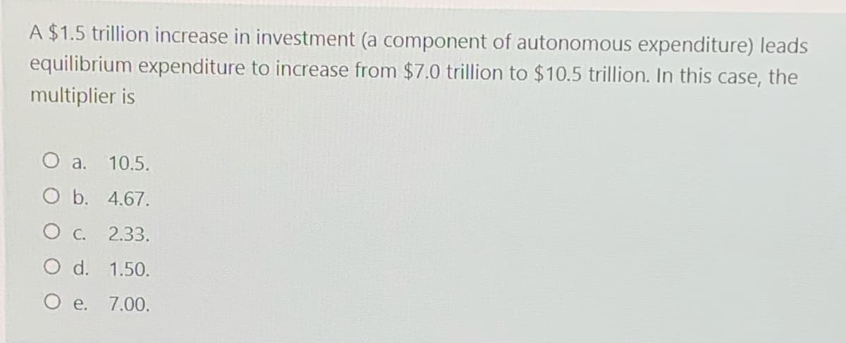 A $1.5 trillion increase in investment (a component of autonomous expenditure) leads
equilibrium expenditure to increase from $7.0 trillion to $10.5 trillion. In this case, the
multiplier is
O a.
10.5.
O b. 4.67.
O C.
2.33.
O d. 1.50.
O e. 7.00.
