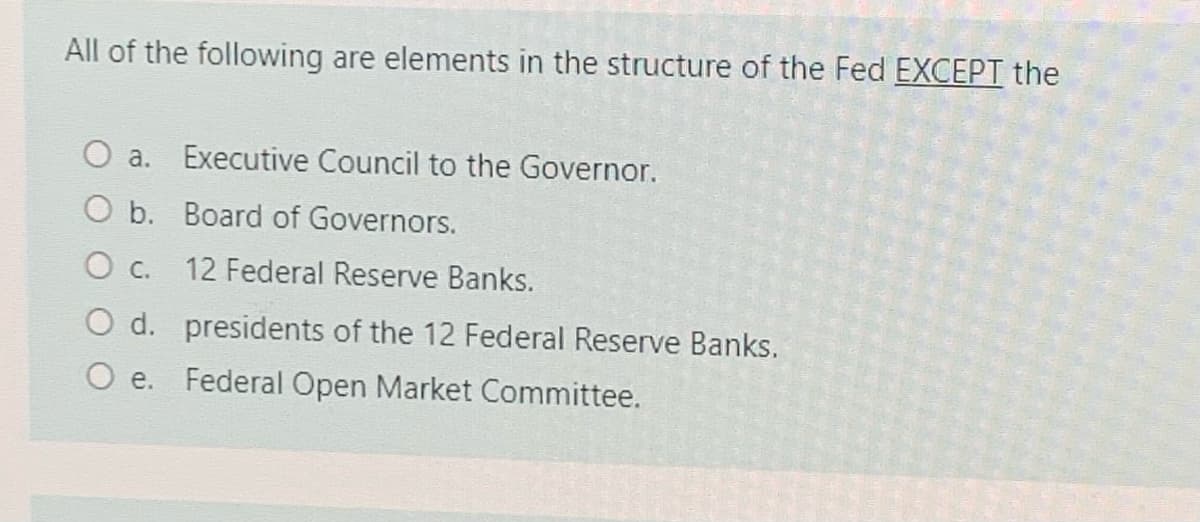 All of the following are elements in the structure of the Fed EXCEPT the
a.
Executive Council to the Governor.
O b. Board of Governors.
O c.
12 Federal Reserve Banks.
O d. presidents of the 12 Federal Reserve Banks.
O e. Federal Open Market Committee.
