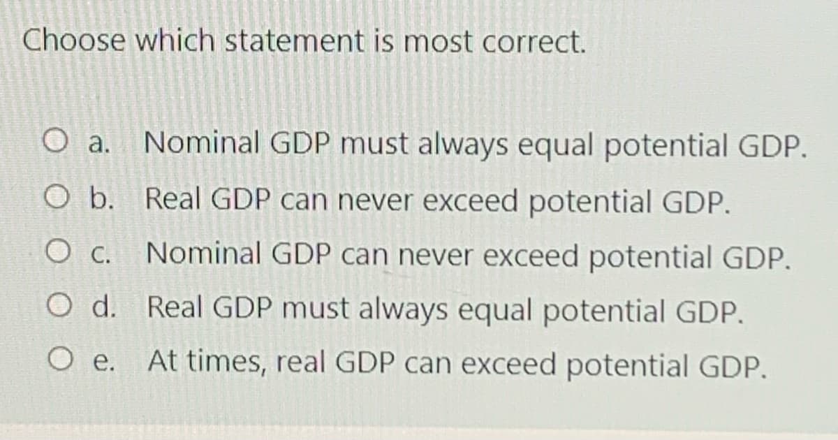 Choose which statement is most correct.
Nominal GDP must always equal potential GDP.
O a.
O b. Real GDP can never exceed potential GDP.
O C. Nominal GDP can never exceed potential GDP.
O d. Real GDP must always equal potential GDP.
O e. At times, real GDP can exceed potential GDP.
