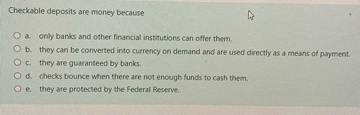 Checkable deposits are money because
a.
only banks and other financial institutions can offer them.
b. they can be converted into currency on demand and are used directly as a means of payment.
C.
they are guaranteed by banks.
d. checks bounce when there are not enough funds to cash themn.
O e. they are protected by the Federal Reserve.
