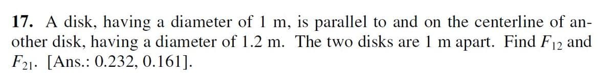 17. A disk, having a diameter of 1 m, is parallel to and on the centerline of an-
other disk, having a diameter of 1.2 m. The two disks are 1 m apart. Find F12 and
F21. [Ans.: 0.232, 0.161].
