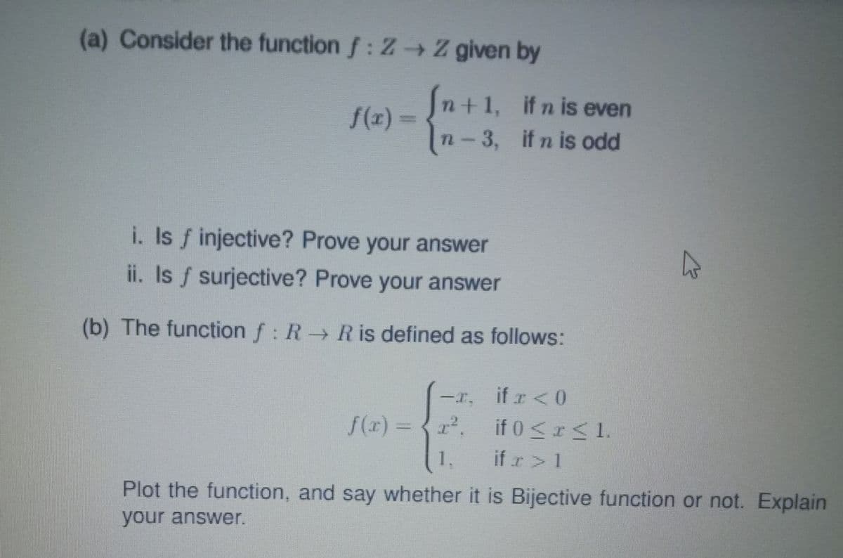 (a) Consider the function f: Z → Z given by
S(x) =n+1, ifn is even
n-3, if n is odd
i. Is f injective? Prove your answer
ii. Is f surjective? Prove your answer
(b) The function f: R R is defined as follows:
if r<0
r, if 0 <r< 1.
if r> 1
Plot the function, and say whether it is Bijective function or not. Explain
一工.
f(x) =
1.
your answer.
