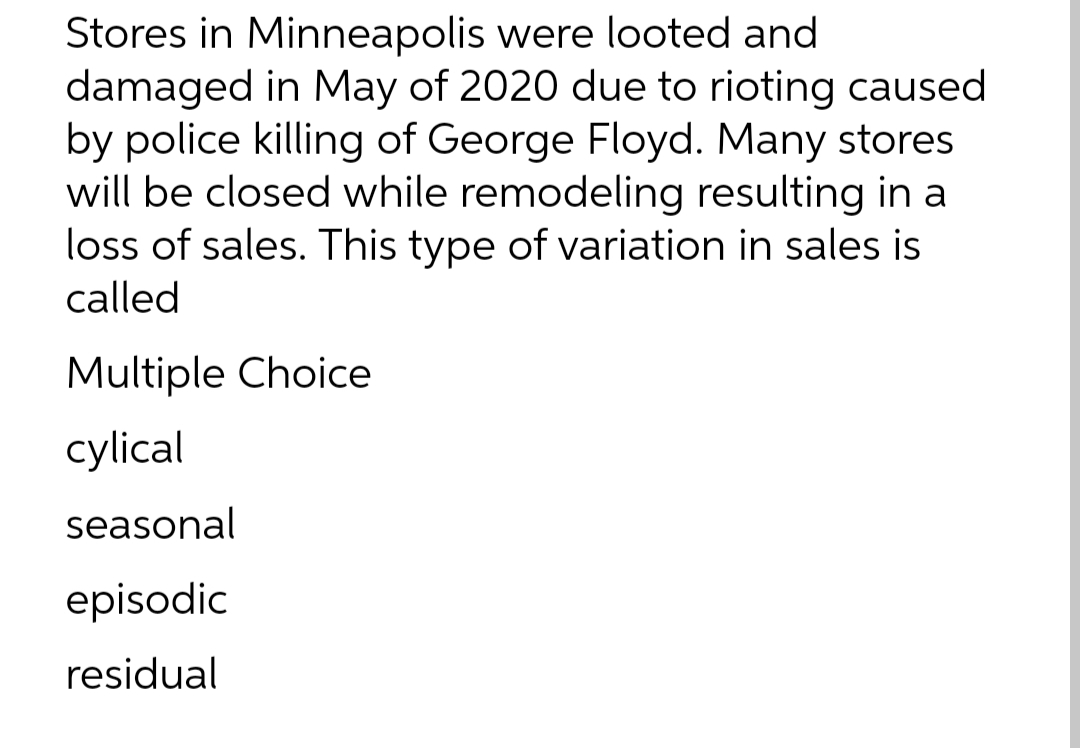 Stores in Minneapolis were looted and
damaged in May of 2020 due to rioting caused
by police killing of George Floyd. Many stores
will be closed while remodeling resulting in a
loss of sales. This type of variation in sales is
called
Multiple Choice
cylical
seasonal
episodic
residual