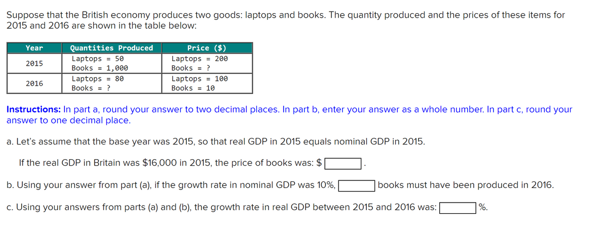 Suppose that the British economy produces two goods: laptops and books. The quantity produced and the prices of these items for
2015 and 2016 are shown in the table below:
Year
2015
2016
Quantities Produced
= 50
Laptops
Books = 1,000
Laptops = 80
Books = ?
Price ($)
Laptops = 200
Books = ?
Laptops = 100
10
Books =
Instructions: In part a, round your answer to two decimal places. In part b, enter your answer as a whole number. In part c, round your
answer to one decimal place.
a. Let's assume that the base year was 2015, so that real GDP in 2015 equals nominal GDP in 2015.
If the real GDP in Britain was $16,000 in 2015, the price of books was: $
b. Using your answer from part (a), if the growth rate in nominal GDP was 10%,
c. Using your answers from parts (a) and (b), the growth rate in real GDP between 2015 and 2016 was:
books must have been produced in 2016.
%.