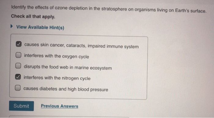 Identify the effects of ozone depletion in the stratosphere on organisms living on Earth's surface.
Check all that apply.
► View Available Hint(s)
causes skin cancer, cataracts, impaired immune system
interferes with the oxygen cycle
disrupts the food web in marine ecosystem
interferes with the nitrogen cycle
causes diabetes and high blood pressure
Submit Previous Answers