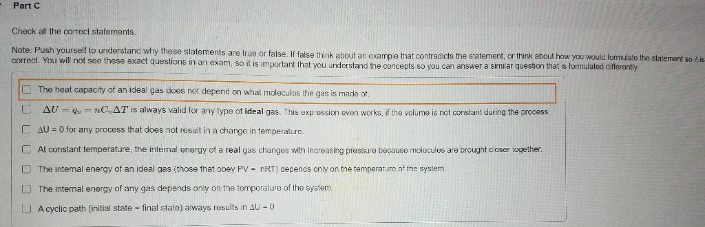 Part C
Check all the correct statements.
Note: Push yourself to understand why these statements are true or false. If false think about an example that contradicts the statement, or think about how you would formulate the statement so it is
correct. You will not see these exact questions in an exam, so it is important that you understand the concepts so you can answer a similar question that is formulated differently.
L
The heat capacity of an ideal gas does not depend on what molecules the gas is made of.
AUq=nCAT is always valid for any type of ideal gas. This expression even works, if the volume is not constant during the process.
AU = 0 for any process that does not result in a change in temperature.
At constant temperature, the internal energy of a real gas changes with increasing pressure because molecules are brought closer together.
The internal energy of an ideal gas (those that obey PV = nRT) depends only on the temperature of the system.
The internal energy of any gas depends only on the temperature of the system.
A cyclic path (initial state final state) always results in AU = 0