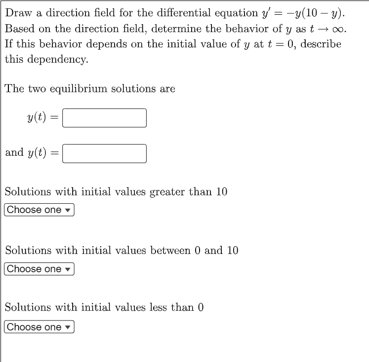 -
Draw a direction field for the differential equation y' = −y(10 — y).
Based on the direction field, determine the behavior of y as t→∞.
If this behavior depends on the initial value of y at t = 0, describe
this dependency.
The two equilibrium solutions are
y(t)
=
and y(t)
=
Solutions with initial values greater than 10
Choose one
Solutions with initial values between 0 and 10
Choose one
Solutions with initial values less than 0
Choose one