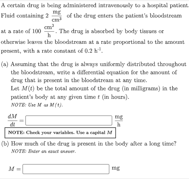 A certain drug is being administered intravenously to a hospital patient.
mg
Fluid containing 2
of the drug enters the patient's bloodstream
cm³
cm³
at a rate of 100
The drug is absorbed by body tissues or
h
otherwise leaves the bloodstream at a rate proportional to the amount
present, with a rate constant of 0.2 h¹.
(a) Assuming that the drug is always uniformly distributed throughout
the bloodstream, write a differential equation for the amount of
drug that is present in the bloodstream at any time.
Let M (t) be the total amount of the drug (in milligrams) in the
patient's body at any given time t (in hours).
NOTE: Use M as M (t).
d.M
mg
h
dt
NOTE: Check your variables. Use a capital M
(b) How much of the drug is present in the body after a long time?
NOTE: Enter an exact answer.
M =
mg