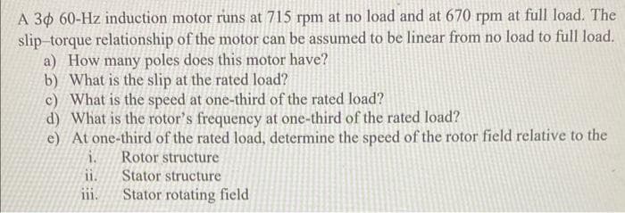 A 30 60-Hz induction motor runs at 715 rpm at no load and at 670 rpm at full load. The
slip-torque relationship of the motor can be assumed to be linear from no load to full load.
a) How many poles does this motor have?
b) What is the slip at the rated load?
c) What is the speed at one-third of the rated load?
d) What is the rotor's frequency at one-third of the rated load?
e) At one-third of the rated load, determine the speed of the rotor field relative to the
Rotor structure
Stator structure
Stator rotating field
i.
ii.