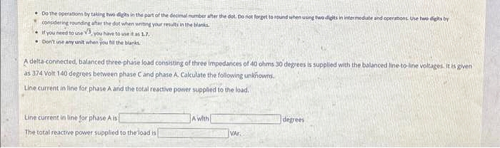 Do the operations by taking two digits in the part of the decimal number after the dot. Do not forget to round when using two digits in intermediate and operations. Use two digits by
considering rounding after the dot when writing your results in the blanks.
if you need to use V3, you have to use it as 1.7.
Don't une any unit when you fill the blanks
A delta-connected, balanced three-phase load consisting of three impedances of 40 ohms 30 degrees is supplied with the balanced line-to-line voltages. It is given
as 374 Volt 140 degrees between phase C and phase A. Calculate the following unknowns.
Line current in line for phase A and the total reactive power supplied to the load.
Line current in line for phase A is
The total reactive power supplied to the load is
A with
VAR.
degrees