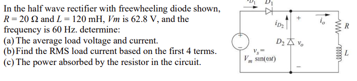 In
the half wave rectifier with freewheeling diode shown,
R = 20 22 and L = 120 mH, Vm is 62.8 V, and the
frequency is 60 Hz. determine:
(a) The average load voltage and current.
(b) Find the RMS load current based on the first 4 terms.
(c) The power absorbed by the resistor in the circuit.
#
+
iD₂
D₂ Vo
Vs=
V sin(cor)
io
www
ellele