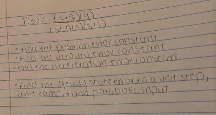 T(S)= (sta) (4)
(s+4)(s) (s+1)
• find the position error constant
• find the velocity error constant
o end the acceleration error const and.
• Find the steadly state error to a unit step,
unit ramp, tunit parabolic input