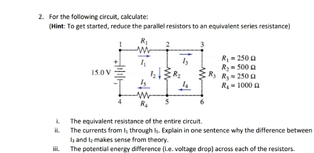 2. For the following circuit, calculate:
(Hint: To get started, reduce the parallel resistors to an equivalent series resistance)
i.
ii.
iii.
15.0 V
+
R₁
www
Is
www
R4
2
5
13
3
R₁ = 250 2
R₂ = 500 £2
R3 R3 = 25092
R₁ = 1000 £2
The equivalent resistance of the entire circuit.
The currents from 1₁ through Is. Explain in one sentence why the difference between
13 and 12 makes sense from theory.
The potential energy difference (i.e. voltage drop) across each of the resistors.