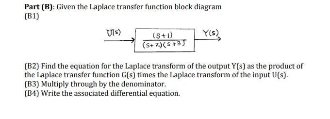 Part (B): Given the Laplace transfer function block diagram
(B1)
U(s)
(S+1)
(5+2)(5+3)
Y(s)
(B2) Find the equation for the Laplace transform of the output Y(s) as the product of
the Laplace transfer function G(s) times the Laplace transform of the input U(s).
(B3) Multiply through by the denominator.
(B4) Write the associated differential equation.