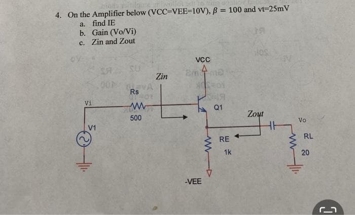 intam
Ung
4. On the Amplifier below (VCC-VEE-10V), B = 100 and vt-25mV
a. find IE
b.
c.
Gain (Vo/Vi)
Zin and Zout
Vi
SR.
00P
SU
EVA
Rs
ww
500
Zin
VCC
Emme
4
-VEE
19
Q1
RE
1k
JOS
Zout
HH
www
Vo
Hl.
RL
20