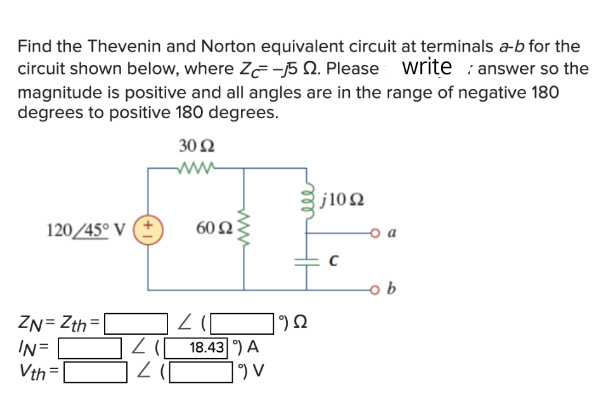 Find the Thevenin and Norton equivalent circuit at terminals a-b for the
circuit shown below, where Z-5 2. Please write answer so the
magnitude is positive and all angles are in the range of negative 180
degrees to positive 180 degrees.
120/45° V
ZN=Zth=
IN=
Vth=
2 (
3052
www
201
50 £2
41
www
18.43 ) A
19) V
9 Ω
j1022
C
ob