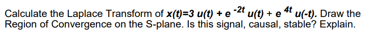 Calculate the Laplace Transform of x(t)=3 u(t) + e -2t u(t) + e 4t u(-t). Draw the
Region of Convergence on the S-plane. Is this signal, causal, stable? Explain.