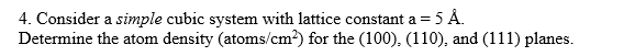 4. Consider a simple cubic system with lattice constant a = 5 Å.
Determine the atom density (atoms/cm²) for the (100), (110), and (111) planes.