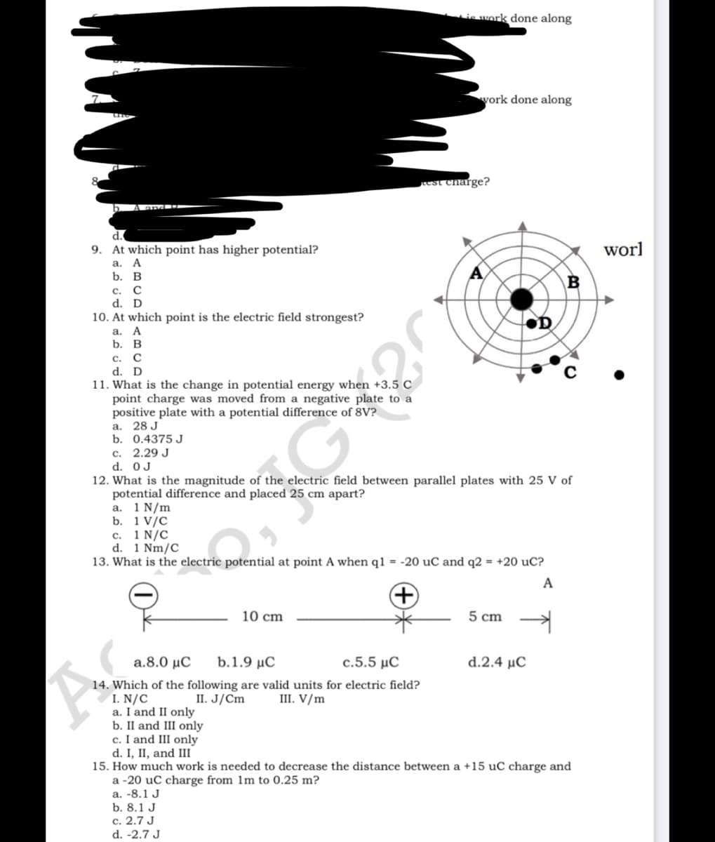 is work done along
vork done along
est charge?
Land
d.
9. At which point has higher potential?
worl
а. А
b. В
с.
d. D
10. At which point is the electric field strongest?
а. А
b. В
с. С
d. D
11. What is the change in potential energy when +3.5 C
point charge was moved from a negative plate to a
positive plate with a potential difference of 8V?
а. 28 J
b. 0.4375 J
c. 2.29 J
d. 0J
12. What is the magnitude of the electric field between parallel plates with 25 V of
potential difference and placed 25 cm apart?
a. 1 N/m
b. 1 V/C
с. 1 N/C
d. 1 Nm/C
13. What is the electric potential at point A when q1 = -20 uC and q2 = +20 uC?
A
10 cm
5 cm
a.8.0 μC
b.1.9 μC
c.5.5 μC
d.2.4 μC
14. Which of the following are valid units for electric field?
I. N/C
a. I and II only
b. II and III only
c. I and III only
d. I, II, and III
15. How much work is needed to decrease the distance between a +15 uC charge and
a -20 uC charge from 1m to 0.25 m?
а. -8.1 J
b. 8.1 J
c. 2.7 J
II. J/Cm
III. V/m
d. -2.7 J
