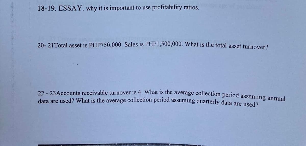 18-19. ESSAY. why it is important to use profitability ratios.
20- 21Total asset is PHP750,000. Sales is Pl-P1,500,000, What is the total asset turnover?
22 - 23Accounts receivable turnover is 4. What is the average collection pericd assuming anpual
data are used? What is the average collection period assuming quarterly data are used?
