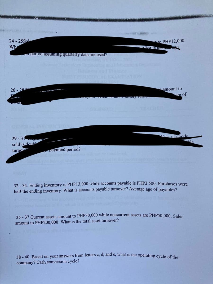 24 - 25Sal
Wh
to PHP12,000.
Dage
perlod assuming quarterly data are used?
26 - 20
s amount to
age of
TEACUER
29 - 31
sold is doub
turno
Cast of goods
le
payment period?
hndndlet e
ESSAY
32 - 34. Ending inventory is PHP13,000 while accounts payable is PHP2,500. Purchases were
half the ending inventory. What is accounts payable turnover? Average age of payables?
35 - 37 Current assets amount to PHP30,000 while noncurrent assets are PHP50,000, Sales
amount to PHP200,000. What is the total asset turnover?
38 - 40. Based on your answers from letters c, d, and e, what is the operating cycle of the
company? Casł conversion cycle?
