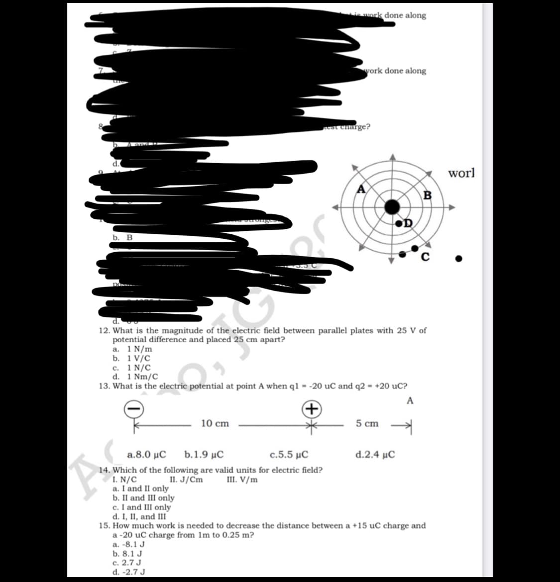 is work done along
vork done along
est charge?
worl
b. В
by
d.
12. What is the magnitude of the electric field between parallel plates with 25 V of
potential difference and placed 25 cm apart?
a. 1 N/m
b. 1 V/C
c. 1 N/C
d. 1 Nm/C
13. What is the electric potential at point A when q1 = -20 uC and q2 = +20 uC?
A
10 cm
5 cm
a.8.0 μC
b.1.9 μC
c.5.5 μC
d.2.4 μC
14. Which of the following are valid units for electric field?
I. N/C
a. I and II only
b. II and III only
c. I and III only
d. I, II, and III
15. How much work is needed to decrease the distance between a +15 uC charge and
a -20 uC charge from 1m to 0.25 m?
a. -8.1 J
b. 8.1 J
c. 2.7 J
d. -2.7 J
II. J/Cm
III. V/m
