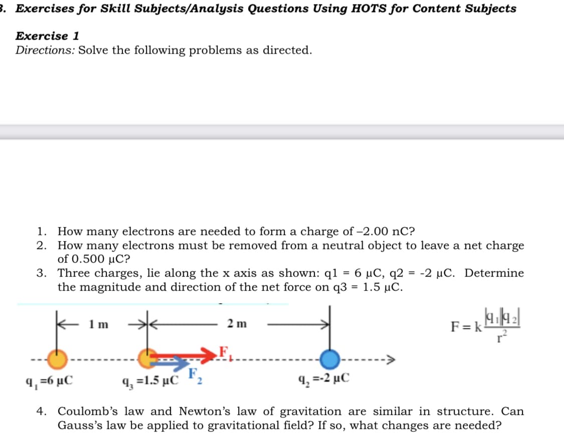 3. Exercises for Skill Subjects/Analysis Questions Using HOTS for Content Subjects
Exercise 1
Directions: Solve the following problems as directed.
How many electrons are needed to form a charge of -2.00 nC?
2. How many electrons must be removed from a neutral object to leave a net charge
of 0.500 µC?
3. Three charges, lie along the x axis as shown: q1
the magnitude and direction of the net force on q3 = 1.5 µC.
1.
6 μC, q2
-2 µC. Determine
=
%3D
1m
2 m
F=k
.F,
9, =6 µC
4, =1.5 µC
4, =-2 µC
4. Coulomb's law and Newton's law of gravitation are similar in structure. Can
Gauss's law be applied to gravitational field? If so, what changes are needed?
