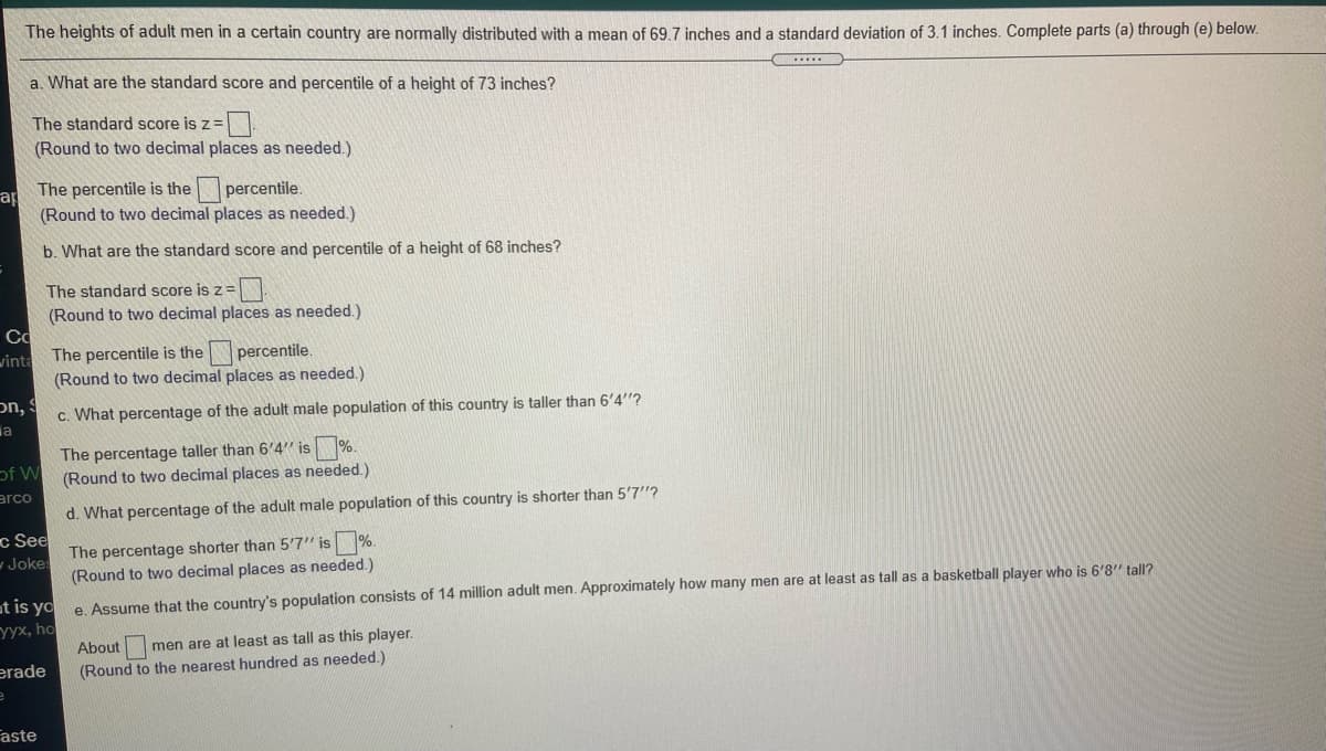 The heights of adult men in a certain country are normally distributed with a mean of 69.7 inches and a standard deviation of 3.1 inches. Complete parts (a) through (e) below.
a. What are the standard score and percentile of a height of 73 inches?
The standard score is z=.
(Round to two decimal places as needed.)
The percentile is the
percentile.
ap
(Round to two decimal places as needed.)
b. What are the standard score and percentile of a height of 68 inches?
The standard score is z=
(Round to two decimal places as needed.)
Co
The percentile is the
percentile.
vinta
(Round to two decimal places as needed.)
on,
c. What percentage of the adult male population of this country is taller than 6'4"?
a
of W
arco
The percentage taller than 6'4" is %.
(Round to two decimal places as needed.)
d. What percentage of the adult male population of this country is shorter than 5'7"?
c See
The percentage shorter than 5'7" is%.
(Round to two decimal places as needed.)
w Jokes
at is yo
yyx, ho
e. Assume that the country's population consists of 14 million adult men. Approximately how many men are at least as tall as a basketball player who is 6'8'" tall?
About
men are at least as tall as this player.
erade
(Round to the nearest hundred as needed.)
Faste
