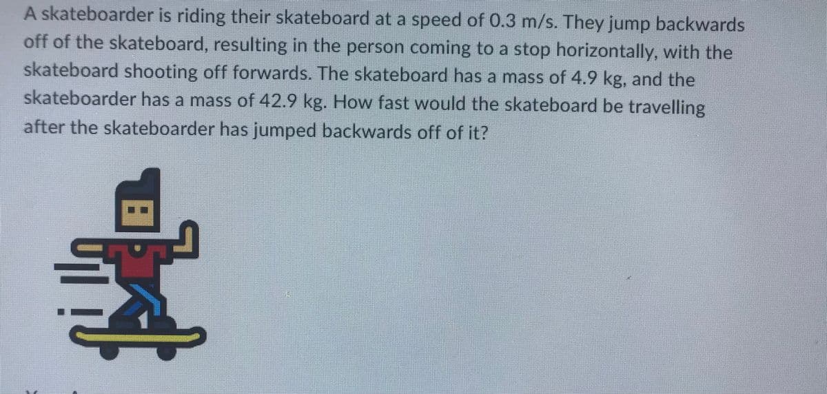 A skateboarder is riding their skateboard at a speed of 0.3 m/s. They jump backwards
off of the skateboard, resulting in the person coming to a stop horizontally, with the
skateboard shooting off forwards. The skateboard has a mass of 4.9 kg, and the
skateboarder has a mass of 42.9 kg. How fast would the skateboard be travelling
after the skateboarder has jumped backwards off of it?
59
··