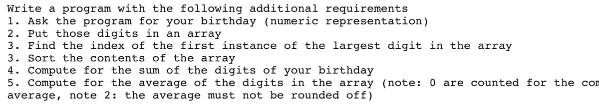 Write a program with the following additional requirements
1. Ask the program for your birthday (numeric representation)
2. Put those digits in an array
3. Find the index of the first instance of the largest digit in the array
3. Sort the contents of the array
4. Compute for the sum of the digits of your birthday
5. Compute for the average of the digits in the array (note: 0 are counted for the con
average, note 2: the average must not be rounded off)
