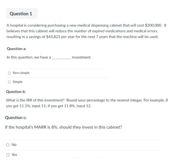 Question 1
A hospital is considering purchasing a new medical dispensing cabinet that will cost $200,000. It
believes that this cabinet will reduce the number of expired medications and medical errors,
resulting in a savings of $43,823 per year for the next 7 years that the machine will be used.
Question a:
In this question, we have a
investment.
O Non-simple
Simple
Question b:
What is the IRR of this investment? Round your percentage to the nearest integer. For example, if
you get 11.1%, input 11; if you get 11.8%, input 12.
Question c:
If the hospital's MARR is 8%, should they invest in this cabinet?
O No
O Yes
