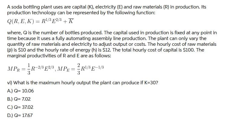 A soda bottling plant uses are capital (K), electricity (E) and raw materials (R) in production. Its
production technology can be represented by the following function:
Q(R, E, K) = R/³ E²/3 + K
where, Q is the number of bottles produced. The capital used in production is fixed at any point in
time because it uses a fully automating assembly line production. The plant can only vary the
quantity of raw materials and electricity to adjust output or costs. The hourly cost of raw materials
(p) is $10 and the hourly rate of energy (h) is $12. The total hourly cost of capital is $100. The
marginal productivities of R and E are as follows:
1
MPR = R-2/3 E2/3, MPE =R!/3 E-1/3
vi) What is the maximum hourly output the plant can produce if K=30?
A.) Q= 10.06
B.) Q= 7.02
C.) Q= 37.02
D.) Q= 17.67
