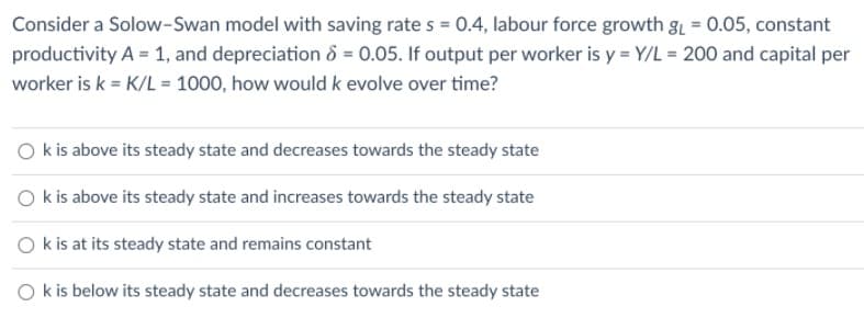 Consider a Solow-Swan model with saving rate s = 0.4, labour force growth gL = 0.05, constant
productivity A = 1, and depreciation 8 = 0.05. If output per worker is y = Y/L = 200 and capital per
worker is k = K/L = 1000, how would k evolve over time?
O kis above its steady state and decreases towards the steady state
O k is above its steady state and increases towards the steady state
O k is at its steady state and remains constant
k is below its steady state and decreases towards the steady state
