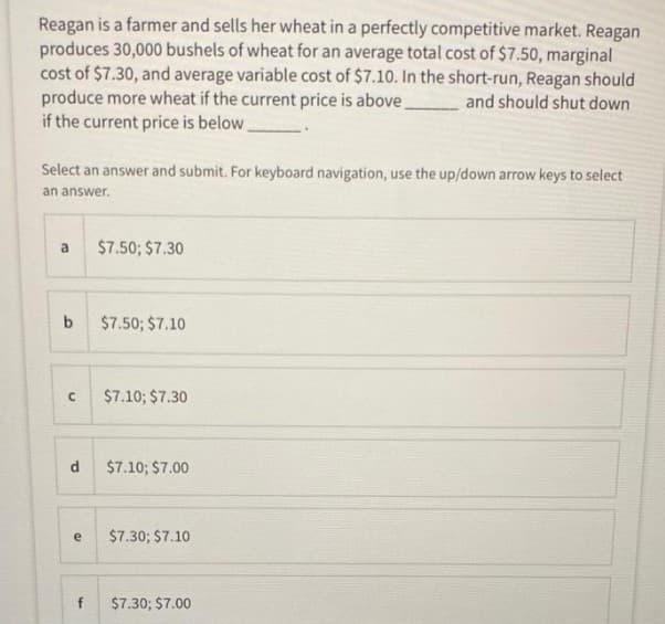 Reagan is a farmer and sells her wheat in a perfectly competitive market. Reagan
produces 30,000 bushels of wheat for an average total cost of $7.50, marginal
cost of $7.30, and average variable cost of $7.10. In the short-run, Reagan should
produce more wheat if the current price is above
if the current price is below
and should shut down
Select an answer and submit. For keyboard navigation, use the up/down arrow keys to select
an answer.
a
$7.50; $7.30
b
$7.50; $7.10
$7.10; $7.30
$7.10; $7.00
$7.30; $7.10
f
$7.30; $7.00
