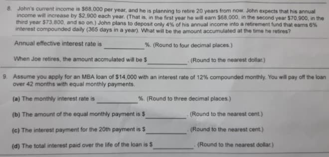 8. John's current income is $68,000 per year, and he is planning to retire 20 years from now. John expects that his annual
income will increase by $2,900 each year. (That is, in the first vear he will earn $68,000, in the second year $70,900, in the
third year $73,800, and so on.) John plans to deposit only 4% of his annual income into a retirement fund that earns 6%
interest compounded daily (365 days in a year). What will be the amount accumulated at the time he retires?
Annual effective interest rate is
%. (Round to four decimal places.)
When Joe retires, the amount accmulated will be $
(Round to the nearest dollar.)
9. Assume you apply for an MBA loan of $14,000 with an interest rate of 12% compounded monthly. You will pay off the loan
over 42 months with equal monthly payments.
(a) The monthly interest rate is
%. (Round to three decimal places.)
(b) The amount of the equal monthly payment is $
.(Round to the nearest cent.)
(c) The interest payment for the 20th payment is $
(Round to the nearest cent.)
(d) The total interest paid over the life of the loan is $
(Round to the nearest dollar.)
