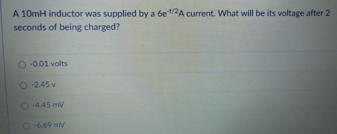A 10mH inductor was supplied by a 6et/2A current. What will be its voltage after 2
seconds of being charged?
-0.01 volts
-2.45 v
O-4.45 mV
-6.69 mV
