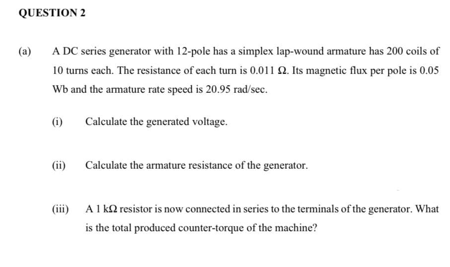 QUESTION 2
(a)
A DC series generator with 12-pole has a simplex lap-wound armature has 200 coils of
10 turns each. The resistance of each turn is 0.011 Q. Its magnetic flux per pole is 0.05
Wb and the armature rate speed is 20.95 rad/sec.
(i)
Calculate the generated voltage.
(ii)
Calculate the armature resistance of the generator.
(iii)
A1 k2 resistor is now connected in series to the terminals of the generator. What
is the total produced counter-torque of the machine?
