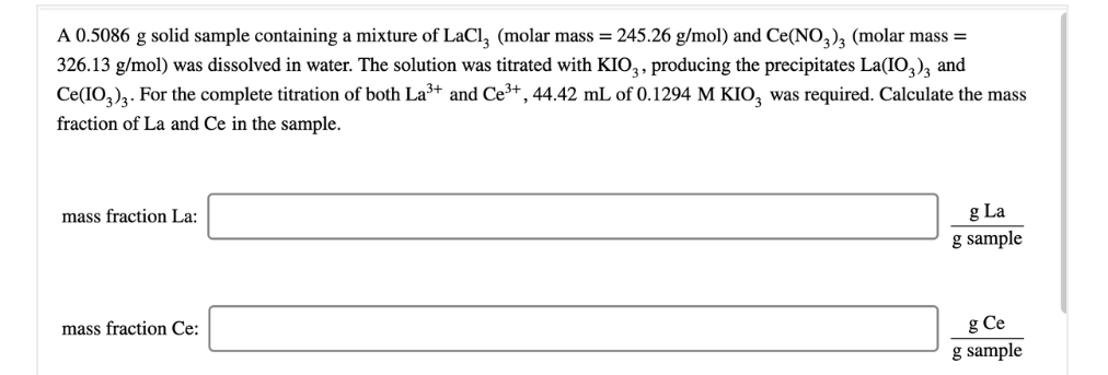 A 0.5086 g solid sample containing a mixture of LaCl, (molar mass = 245.26 g/mol) and Ce(NO,), (molar mass =
326.13 g/mol) was dissolved in water. The solution was titrated with KIO,, producing the precipitates La(IO,), and
Ce(IO,)2. For the complete titration of both La³+ and Ce3+ , 44.42 mL of 0.1294 M KIO, was required. Calculate the mass
fraction of La and Ce in the sample.
mass fraction La:
g La
sample
mass fraction Ce:
g Ce
g sample
