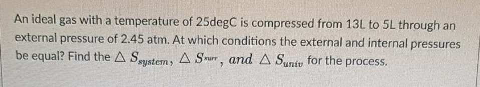 An ideal gas with a temperature of 25degC is compressed from 13L to 5L through an
external pressure of 2.45 atm. At which conditions the external and internal pressures
be equal? Find the A Ssustem , A Srurr, and A Suniv for the process.
