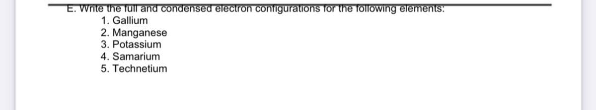 E. Write the full and condensed electron configurations for the following elements:
1. Gallium
2. Manganese
3. Potassium
4. Samarium
5. Technetium
