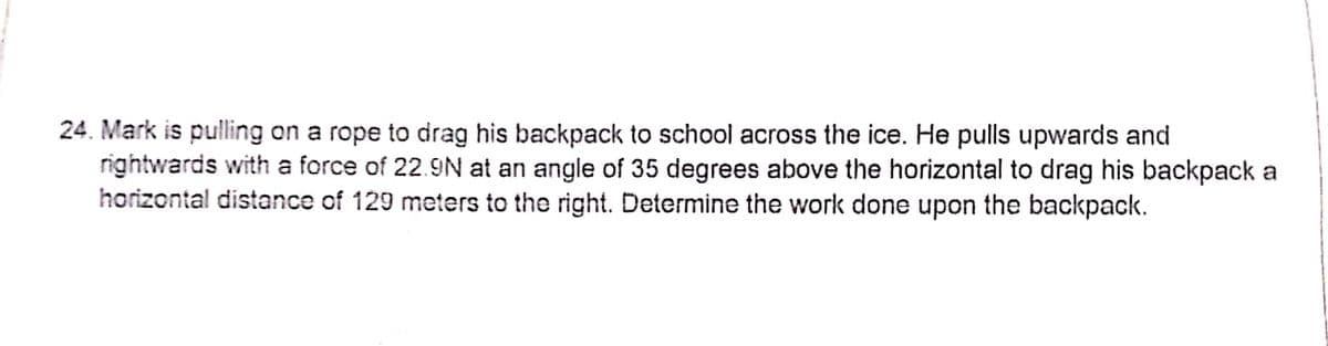 24. Mark is pulling on a rope to drag his backpack to school across the ice. He pulls upwards and
rightwards with a force of 22.9N at an angle of 35 degrees above the horizontal to drag his backpack a
horizontal distance of 129 meters to the right. Determine the work done upon the backpack.
