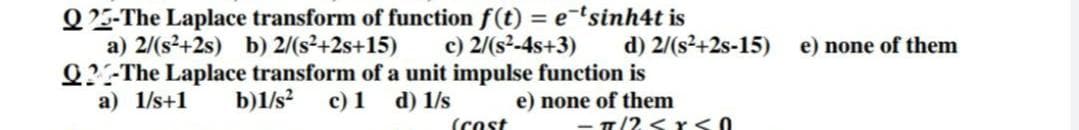 Q25-The Laplace transform of function f(t) = e-'sinh4t is
a) 2/(s²+2s) b) 2/(s²+2s+15)
Q?-The Laplace transform of a unit impulse function is
a) 1/s+1
c) 2/(s²-4s+3)
d) 2/(s²+2s-15)
e) none of them
b)1/s?
с) 1
d) 1/s
e) none of them
(Cost
