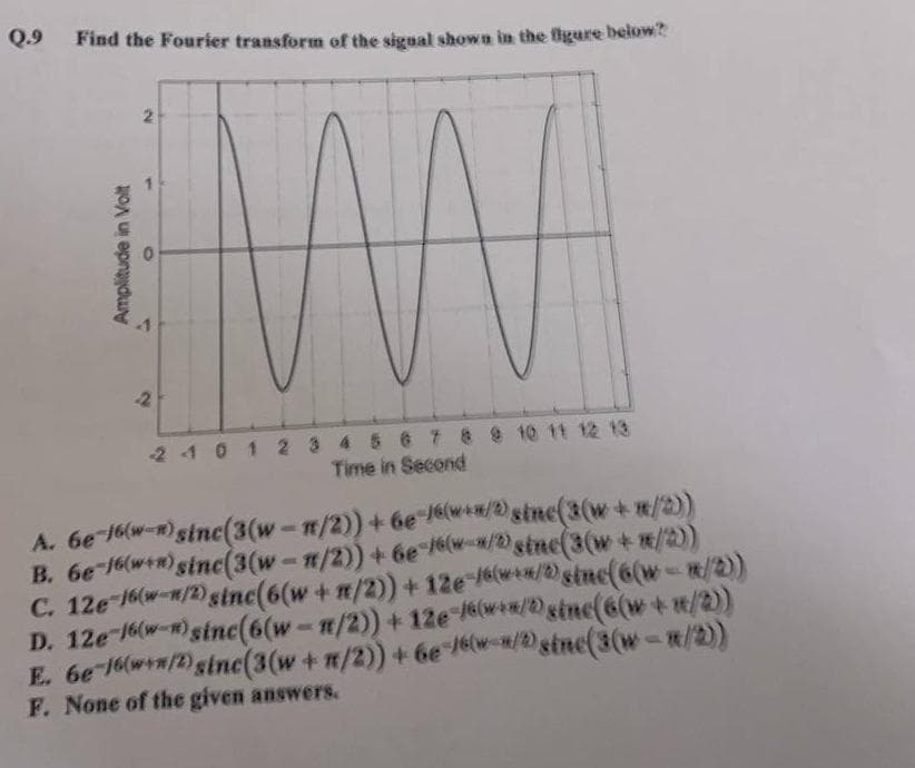 Q.9 Find the Fourier transform of the signal shown in the figure below?
Amplitude in Volt
WW
2 1 0 1 2 3 4 5 6 7 8 9 10 11 12 13
Time in Second
2
A.
6e-16w-)sinc(3(w-π/2)) + 6e 16(w**/2) sinc(3(w+m/2))
B. 6e-16(+) sinc(3(w-1/2)) + 6e /6/2) sinc(3(w+*/2))
C. 12e-16(-/2)sinc(6(w + n/2)) + 12e /w**/2) sinc(6(w - n/2))
D. 12e-16-)sinc(6(w-m/2)) + 12e-/***/2) sinc(6(w + 1/2))
E. 6e-16w+n/2) sinc(3 (w + n/2)) + 6e /6w-*/2)sinc(3(w-m/2))
F. None of the given answers.